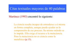 Citas textuales mayores de 40 palabras
Martínez (1993) encontró lo siguiente:
La ciencia resulta incapaz de entenderse a sí misma
en forma completa, aunque puede ayudar en laen forma completa, aunque puede ayudar en la
comprensión de ese proceso. Su mismo método se
lo impide. Ello exige el recurso a la metaciencia.
Pero la metaciencia no es ciencia como la
metafísica (p.15).
 