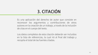 Es una aplicación del derecho de autor que consiste en
reconocer los argumentos y contribuciones de otros
autores en la creación de un trabajo, a través de la inclusión
de citas en el cuerpo del texto.
Los datos completos de esta citación deberán ser incluidos
en la lista de referencias, la cual irá al final del trabajo y
recopila el total de las fuentes citadas.
12
 
