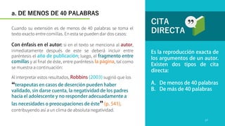 CITA
DIRECTA
Al interpretar estos resultados, sugirió que los
“
”
contribuyendo así a un clima de absoluta negatividad.
Cuando su extensión es de menos de 40 palabras se toma el
texto exacto entre comillas. En esta se pueden dar dos casos:
si en el texto se menciona al ,
inmediatamente después de este se deberá incluir entre
paréntesis el ; luego, el
y al final de éste, entre paréntesis , tal como
se muestra a continuación:
a. DE MENOS DE 40 PALABRAS
17
 