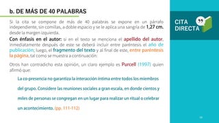 CITA
DIRECTA
Otros han contradicho esta opinión, un claro ejemplo es quien
afirmó que:
Si la cita se compone de más de 40 palabras se expone en un párrafo
independiente, sin comillas, a doble espacio y se le aplica una sangría de
desde la margen izquierda.
b. DE MÁS DE 40 PALABRAS
si en el texto se menciona el ,
inmediatamente después de este se deberá incluir entre paréntesis el
; luego, el y al final de este,
, tal como se muestra a continuación:
19
 