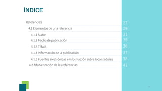 Referencias
4.1 Elementos de una referencia
4.1.4 Información de la publicación
29
31
35
36
37
38
41
4.1.1 Autor
4.1.2 Fecha de publicación
4.1.3 Título
4.1.5 Fuentes electrónicas e información sobre localizadores
4.2 Alfabetización de las referencias
27
3
ÍNDICE
 