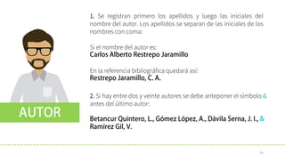 1. Se registran primero los apellidos y luego las iniciales del
nombre del autor. Los apellidos se separan de las iniciales de los
nombres con coma:
Si el nombre del autor es:
En la referencia bibliográfica quedará así:
2. Si hay entre dos y veinte autores se debe anteponer el símbolo &
antes del último autor:
31
 