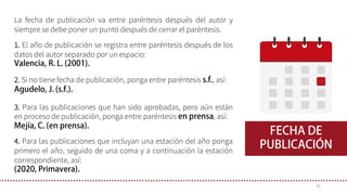 La fecha de publicación va entre paréntesis después del autor y
siempre se debe poner un punto después de cerrar el paréntesis.
1. El año de publicación se registra entre paréntesis después de los
datos del autor separado por un espacio:
2. Si no tiene fecha de publicación, ponga entre paréntesis , así:
3. Para las publicaciones que han sido aprobadas, pero aún están
en proceso de publicación, ponga entre paréntesis , así:
35
4. Para las publicaciones que incluyan una estación del año ponga
primero el año, seguido de una coma y a continuación la estación
correspondiente, así:
 