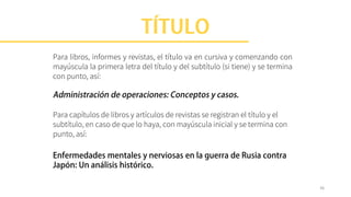 Para libros, informes y revistas, el título va en cursiva y comenzando con
mayúscula la primera letra del título y del subtítulo (si tiene) y se termina
con punto, así:
Para capítulos de libros y artículos de revistas se registran el título y el
subtítulo, en caso de que lo haya, con mayúscula inicial y se termina con
punto, así:
36
 