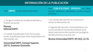 Para escriba después del título:
1. Ponga el nombre de la editorial del libro y
finalice con punto.
2. Cuando el publicador es el mismo autor,
omita el publicador para evitar duplicidad en la
información, así:
Para , es decir,
revistas, boletines y periódicos, escriba después
del título:
1. El número del volumen en cursiva y sin
utilizar la abreviación vol.
2. Seguido del volumen, entre paréntesis y sin
cursiva escriba el número de la edición (si lo
tiene) y termine la información con las páginas
del documento y un punto, así:
37
 