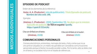 Orden de los elementos de la referencia
Ejemplo:
60
MEDIOS
AUDIOVISUALES
Correos electrónicos, entrevistas, mensajes de texto, chat y cartas que no se
encuentran alojadas en un medio recuperable son consideras comunicaciones
personales porque el lector no puede acceder a ellas. Por lo tanto, sólo se debe citar
en el texto y no se debe incluir en el listado de referencias.
Cita con énfasis en el texto: Cita con énfasis en el autor:
 