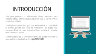 Esta guía presenta la información básica necesaria para
elaborar citas y referencias bibliográficas bajo la norma APA en
su séptima edición.
En ningún momento esta guía busca reemplazar la consulta de
la norma, puesto que solo se mencionan los casos más
comunes. Para los casos más específicos se deberá consultar
directamente la norma.
En la Biblioteca de la Universidad EAFIT se puede encontrar la
norma APA con la clasificación L808.027 A512E7
7
 