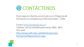 Para mayores informes comunícate con el Programa de
Formación en Competencias Informacionales – COIN:
Correo: formacion@eafit.edu.co
Teléfono: (57) (4) 2619500 extensiones: 9000 - 8657
Sitio web:
http://www.eafit.edu.co/biblioteca/cursos-
formacion/Paginas/inicio.aspx
78
 