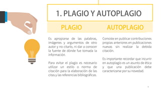 Es apropiarse de las palabras,
imágenes y argumentos de otro
autor y no citarlo, ni dar a conocer
la fuente de dónde fue tomada la
información.
Para evitar el plagio es necesario
utilizar un estilo o norma de
citación para la elaboración de las
citas y las referencias bibliográficas.
9
Consiste en publicar contribuciones
propias anteriores en publicaciones
nuevas sin realizar la debida
citación.
Es importante recordar que incurrir
en autoplagio es un asunto de ética
y que una publicación debe
caracterizarse por su novedad.
 
