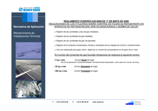 REGLAMENTO EUROPEO 842/2006 DE 17 DE MAYO DE 2006
                          OBLIGACIONES DE LOS TITULARES SOBRE CONTROL DE FUGAS De REFIGERANTE EN
Normativa de Aplicación       APARATOS DE REFRIGERACIÓN, AIRE ACONDICIONADO y BOMBA DE CALOR

                                 -> Registro de las cantidades y tipo de gas instalados.
Mantenimiento de
Instalaciones Térmicas           -> Registro de las cantidades de gas añadidas.

                                 -> Registro de las cantidades de gas recuperadas.

                                 -> Registro de la empresa mantenedora, fechas y resultados de los trabajos de control y mantenimiento.

                                 -> Una vez subsanado las fugas, serán objeto de un control de comprobación en el plazo de un mes.

                                 -En función del contenido de gas fluorado refrigerante se realizará el siguiente control:

                                 • 3 kg o más                Control Anual de fugas
                                          (No es de aplicación a Sistemas sellados herméticamente etiquetados como tales con menos de 6 kg.)

                                 • 30 kg o más               Control Semestral de fugas.

                                 • 300 kg o mas              Control Trimestral de fugas.




                            T.     + 34 91 654 55 99    F.     + 34 91 654 56 32   www. enyon.es
 
