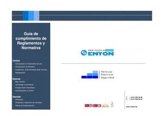Guía de
   cumplimiento de
    Reglamentos y
      Normativa


Térmicas

   Climatización & Tratamiento del aire
   Climatización de Precisión
   Calefacción, ACS & Energía Solar Térmica
   Refrigeración


Eléctricas
   Baja Tensión
   Alumbrado e iluminación
   Energía Solar Fotovoltaica
   Automatización y Control


Seguridad                                     T.   + 34 91 654 55 99
   Intrusismo                                 F.   + 34 91 654 56 32

   Protección y detección de incendios
   Planes de Autoprotección
                                              www. enyon.es
 