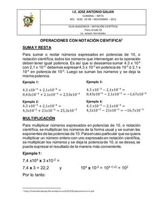 I.E. JOSE ANTONIO GALAN
CUMARAL – META
RES. 5630 DE 08 – NOVIEMBRE – 2011
GUIA ACADEMICA – NOTACIÓN CIENTÍFICA
Física Grado 10
Lic. Jeisson Hernández
OPERACIONES CON NOTACIÓN CIENTIFICA2
SUMA Y RESTA
Para sumar o restar números expresados en potencias de 10, o
notación científica, todos los números que intervengan en la operación
deben tener igual potencia. Es así que si deseamos sumar 4.3 x 10-5
con 2,1 x 10-4,
debemos expresar4.3 x 10-5
en potencia de 10-4
ó 2,1 x
10-4
en potencia de 10-5
. Luego se suman los números y se deja la
misma potencia.
Ejemplo 1:
4.3 𝑥10−5
+ 2,1𝑥10−4
=
0,43𝑥10−4
+ 2,1𝑥10−4
= 2,53𝑥10−4
Ejemplo 2:
4.3 𝑥10−5
+ 2,1𝑥10−4
=
4,3𝑥10−5
+ 21𝑥10−5
= 25,3𝑥10−5
Ejemplo 3:
4.3 𝑥10−5
− 2,1𝑥10−4
=
0,43𝑥10−4
− 2,1𝑥10−4
= −1,67𝑥10−4
Ejemplo 4:
4.3 𝑥10−5
− 2,1𝑥10−4
=
4,3𝑥10−5
− 21𝑥10−5
= −16,7𝑥10−5
MULTIPLICACIÓN
Para multiplicar números expresados en potencias de 10, o notación
científica, se multiplican los números de la forma usual y se suman los
exponentes de las potencias de 10.Paraelcaso particular que se quiera
multiplicar un número entero con uno expresado en notación científica,
se multiplican los números y se deja la potencia de 10, si se desea, se
puede expresar el resultado de la manera más conveniente.
Ejemplo 1:
7,4 x104
x 3 x10-2
=
7,4 x 3 = 22,2 y 104
x 10-2
= 104 +(-2)
= 102
Por lo tanto:
2 https://matematicasiesoja.files.wordpress.com/2013/10/operaciones-en-nc.pdf
 