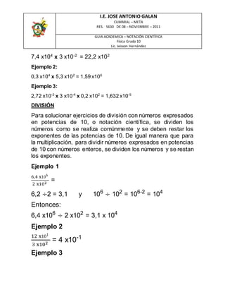 I.E. JOSE ANTONIO GALAN
CUMARAL – META
RES. 5630 DE 08 – NOVIEMBRE – 2011
GUIA ACADEMICA – NOTACIÓN CIENTÍFICA
Física Grado 10
Lic. Jeisson Hernández
7,4 x104
x 3 x10-2
= 22,2 x102
Ejemplo 2:
0,3 x104
x 5,3 x102
= 1,59 x106
Ejemplo 3:
2,72 x10-3
x 3 x10-4
x 0,2 x102
= 1,632 x10-5
DIVISIÓN
Para solucionar ejercicios de división con números expresados
en potencias de 10, o notación científica, se dividen los
números como se realiza comúnmente y se deben restar los
exponentes de las potencias de 10. De igual manera que para
la multiplicación, para dividir números expresados en potencias
de 10 con números enteros, se dividen los números y se restan
los exponentes.
Ejemplo 1
6,4 x106
2 x102
=
6,2 ÷2 = 3,1 y 106
÷ 102
= 106-2
= 104
Entonces:
6,4 x106
÷ 2 x102
= 3,1 x 104
Ejemplo 2
12 x101
3 x102
= 4 x10-1
Ejemplo 3
 