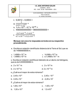 I.E. JOSE ANTONIO GALAN
CUMARAL – META
RES. 5630 DE 08 – NOVIEMBRE – 2011
GUIA ACADEMICA – NOTACIÓN CIENTÍFICA
Física Grado 10
Lic. Jeisson Hernández
f. 0,0012 – 0,0003 =
g.
1
6,023 x 1023
=
h. 1,4 x 1035
* 4,7 x 10-45
=
i. 4560000000000 + 980000000000 =
j.
13,7 x10−6∗ 5 x10−7
4,7 x 10−2∗13,2 𝑥10−6
Marque con una x la respuesta correcta con su respectivo
procedimiento.
4. Escribe en notación científicala distancia de la Tierra al Sol, que es
de 149680000000 m.
a. 1,4968 x 1011
m
b. 1,4968 x 1012
m
c. 14,968 x 1010
m
d. d.1,4968 x 10-11
m
5. Escribe en notación científicael diámetro de un átomo de hidrógeno,
que es de 0,0000000002 m.
a. 2 x 10-11
m
b. 2 x 1010
m
c. 2 x 10-9
m
d. 2 x 10-10
m
6. ¿Cuál es el mayor de estos números?
a. 2,45 x 10-6
b. 2,45 x 10-7
c. 2,45 x· 10-5
d. -2,45 x 107
7. ¿Cuál es el mayor de estos números?
a. 1,06 x 10-6
b. 1,55 x 10-6
c. -1,65 x 106
d. 1,5 x10-6
 