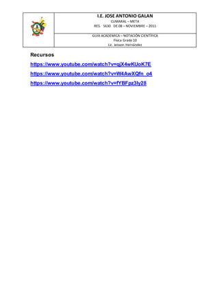 I.E. JOSE ANTONIO GALAN
CUMARAL – META
RES. 5630 DE 08 – NOVIEMBRE – 2011
GUIA ACADEMICA – NOTACIÓN CIENTÍFICA
Física Grado 10
Lic. Jeisson Hernández
Recursos
https://www.youtube.com/watch?v=qjX4wKUoK7E
https://www.youtube.com/watch?v=W4AwXQfn_o4
https://www.youtube.com/watch?v=fYBFpz3ly28
 