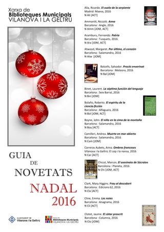 GUIA
DE
NADAL
2016
NOVETATS
Xarxa de
Biblioteques Municipals
VILANOVA I LA GELTRÚ
Alía, Ricardo. El vuelo de la serpiente
Madrid: Maeva, 2016
N Ali [ACT]
Ammani , Niccolò. Anna
Barcelona : Angle, 2016
N Amm [JOM, ACT]
Aramburu, Fernando. Patria
Barcelona : Tusquets, 2016
N Ara [JOM, ACT]
Atwood, Margaret. Por úl mo, el corazón
Barcelona : Salamandra, 2016
N Atw [JOM]
Balcells, Salvador. Procés enverinat
Barcelona : Meteora, 2016
N Bal [JOM]
Binet, Laurent. La sép ma función del lenguaje
Barcelona : Seix Barral, 2016
N Bin [JOM]
Bolaño, Roberto. El espíritu de la
ciencia-ﬁcción
Barcelona : Alfaguara, 2016
N Bol [JOM, ACT]
Boyne, John. El niño en la cima de la montaña
Barcelona : Salamandra, 2016
N Boy [ACT]
Camilleri, Andrea. Muerte en mar abierto
Barcelona : Salamandra, 2016
N Cam [JOM]
Carreras Aubets, Anna. Ombres franceses
Vilanova i la Geltrú: El cep i la nansa, 2016
N Car [ACT]
Chicot, Marcos. El asesinato de Sócrates
Barcelona : Planeta, 2016
N Chi [JOM, ACT]
Clark, Mary Higgins. Frau al descobert
Barcelona : Edicions 62, 2016
N Cla [ACT]
Cline, Emma. Les noies
Barcelona : Anagrama, 2016
N Cli [ACT]
Clotet, Jaume. El càtar proscrit
Barcelona : Columna, 2016
N Clo [JOM]
 