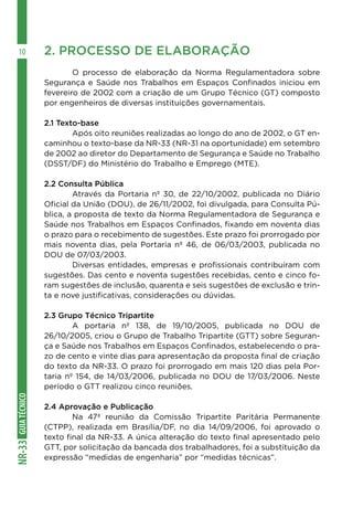 GUIA
TÉCNICO
NR-33
10 2. PROCESSO DE ELABORAÇÃO
	 O processo de elaboração da Norma Regulamentadora sobre
Segurança e Saúde nos Trabalhos em Espaços Confinados iniciou em
fevereiro de 2002 com a criação de um Grupo Técnico (GT) composto
por engenheiros de diversas instituições governamentais.
2.1 Texto-base
	 Após oito reuniões realizadas ao longo do ano de 2002, o GT en-
caminhou o texto-base da NR-33 (NR-31 na oportunidade) em setembro
de 2002 ao diretor do Departamento de Segurança e Saúde no Trabalho
(DSST/DF) do Ministério do Trabalho e Emprego (MTE).
2.2 Consulta Pública
	 Através da Portaria nº 30, de 22/10/2002, publicada no Diário
Oficial da União (DOU), de 26/11/2002, foi divulgada, para Consulta Pú-
blica, a proposta de texto da Norma Regulamentadora de Segurança e
Saúde nos Trabalhos em Espaços Confinados, fixando em noventa dias
o prazo para o recebimento de sugestões. Este prazo foi prorrogado por
mais noventa dias, pela Portaria nº 46, de 06/03/2003, publicada no
DOU de 07/03/2003.
	 Diversas entidades, empresas e profissionais contribuíram com
sugestões. Das cento e noventa sugestões recebidas, cento e cinco fo-
ram sugestões de inclusão, quarenta e seis sugestões de exclusão e trin-
ta e nove justificativas, considerações ou dúvidas.
2.3 Grupo Técnico Tripartite
	 A portaria nº 138, de 19/10/2005, publicada no DOU de
26/10/2005, criou o Grupo de Trabalho Tripartite (GTT) sobre Seguran-
ça e Saúde nos Trabalhos em Espaços Confinados, estabelecendo o pra-
zo de cento e vinte dias para apresentação da proposta final de criação
do texto da NR-33. O prazo foi prorrogado em mais 120 dias pela Por-
taria nº 154, de 14/03/2006, publicada no DOU de 17/03/2006. Neste
período o GTT realizou cinco reuniões.
2.4 Aprovação e Publicação
	 Na 47ª reunião da Comissão Tripartite Paritária Permanente
(CTPP), realizada em Brasília/DF, no dia 14/09/2006, foi aprovado o
texto final da NR-33. A única alteração do texto final apresentado pelo
GTT, por solicitação da bancada dos trabalhadores, foi a substituição da
expressão “medidas de engenharia” por “medidas técnicas”.
 
