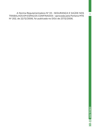 GUIA
TÉCNICO
NR-33
11
	 A Norma Regulamentadora Nº 33 - SEGURANÇA E SAÚDE NOS
TRABALHOS EM ESPAÇOS CONFINADOS - aprovada pela Portaria MTE
Nº 202, de 22/12/2006, foi publicada no DOU de 27/12/2006.
 