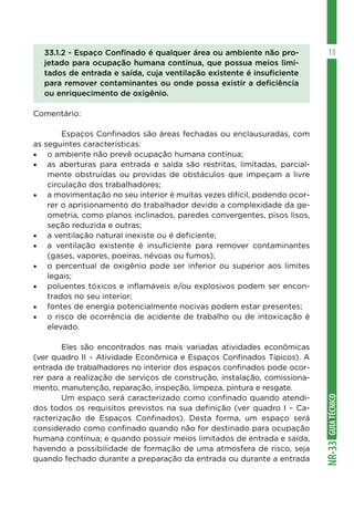 GUIA
TÉCNICO
NR-33
13
33.1.2 - Espaço Confinado é qualquer área ou ambiente não pro-
jetado para ocupação humana contínua, que possua meios limi-
tados de entrada e saída, cuja ventilação existente é insuficiente
para remover contaminantes ou onde possa existir a deficiência
ou enriquecimento de oxigênio.
Comentário:
	 Espaços Confinados são áreas fechadas ou enclausuradas, com
as seguintes características:
•	 o ambiente não prevê ocupação humana contínua;
•	 as aberturas para entrada e saída são restritas, limitadas, parcial-
mente obstruídas ou providas de obstáculos que impeçam a livre
circulação dos trabalhadores;
•	 a movimentação no seu interior é muitas vezes difícil, podendo ocor-
rer o aprisionamento do trabalhador devido a complexidade da ge-
ometria, como planos inclinados, paredes convergentes, pisos lisos,
seção reduzida e outras;
•	 a ventilação natural inexiste ou é deficiente;
•	 a ventilação existente é insuficiente para remover contaminantes
(gases, vapores, poeiras, névoas ou fumos);
•	 o percentual de oxigênio pode ser inferior ou superior aos limites
legais;
•	 poluentes tóxicos e inflamáveis e/ou explosivos podem ser encon-
trados no seu interior;
•	 fontes de energia potencialmente nocivas podem estar presentes;
•	 o risco de ocorrência de acidente de trabalho ou de intoxicação é
elevado.
	
	 Eles são encontrados nas mais variadas atividades econômicas
(ver quadro II – Atividade Econômica e Espaços Confinados Típicos). A
entrada de trabalhadores no interior dos espaços confinados pode ocor-
rer para a realização de serviços de construção, instalação, comissiona-
mento, manutenção, reparação, inspeção, limpeza, pintura e resgate.
	 Um espaço será caracterizado como confinado quando atendi-
dos todos os requisitos previstos na sua definição (ver quadro I – Ca-
racterização de Espaços Confinados). Desta forma, um espaço será
considerado como confinado quando não for destinado para ocupação
humana contínua; e quando possuir meios limitados de entrada e saída,
havendo a possibilidade de formação de uma atmosfera de risco, seja
quando fechado durante a preparação da entrada ou durante a entrada
 