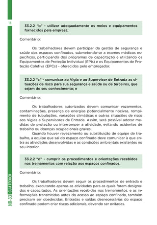 GUIA
TÉCNICO
NR-33
18
33.2.2 “b” - utilizar adequadamente os meios e equipamentos
fornecidos pela empresa;
Comentário:
	 Os trabalhadores devem participar da gestão de segurança e
saúde dos espaços confinados, submetendo-se a exames médicos es-
pecíficos, participando dos programas de capacitação e utilizando os
Equipamentos de Proteção Individual (EPIs) e os Equipamentos de Pro-
teção Coletiva (EPCs) - oferecidos pelo empregador.
33.2.2 “c” - comunicar ao Vigia e ao Supervisor de Entrada as si-
tuações de risco para sua segurança e saúde ou de terceiros, que
sejam do seu conhecimento; e
Comentário:
	 Os trabalhadores autorizados devem comunicar vazamentos,
contaminações, presença de energias potencialmente nocivas, rompi-
mento de tubulações, variações climáticas e outras situações de risco
aos Vigias e Supervisores de Entrada. Assim, será possível adotar me-
didas de proteção ou interromper a atividade, evitando acidentes de
trabalho ou doenças ocupacionais graves.
	 Quando houver revezamento ou substituição de equipe de tra-
balho, a equipe que sai do espaço confinado deve comunicar à que en-
tra as atividades desenvolvidas e as condições ambientais existentes no
seu interior.
33.2.2 “d” - cumprir os procedimentos e orientações recebidos
nos treinamentos com relação aos espaços confinados.
Comentário:
	 Os trabalhadores devem seguir os procedimentos de entrada e
trabalho, executando apenas as atividades para as quais foram designa-
dos e capacitados. As orientações recebidas nos treinamentos, e as in-
formações transmitidas antes do acesso ao espaço confinado, também
precisam ser obedecidas. Entradas e saídas desnecessárias do espaço
confinado podem criar riscos adicionais, devendo ser evitadas.
 