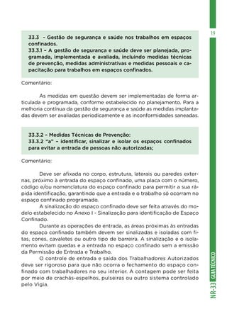 GUIA
TÉCNICO
NR-33
19
33.3 - Gestão de segurança e saúde nos trabalhos em espaços
confinados.
33.3.1 – A gestão de segurança e saúde deve ser planejada, pro-
gramada, implementada e avaliada, incluindo medidas técnicas
de prevenção, medidas administrativas e medidas pessoais e ca-
pacitação para trabalhos em espaços confinados.
Comentário:
	 As medidas em questão devem ser implementadas de forma ar-
ticulada e programada, conforme estabelecido no planejamento. Para a
melhoria contínua da gestão de segurança e saúde as medidas implanta-
das devem ser avaliadas periodicamente e as inconformidades saneadas.
33.3.2 – Medidas Técnicas de Prevenção:
33.3.2 “a” – identificar, sinalizar e isolar os espaços confinados
para evitar a entrada de pessoas não autorizadas;
Comentário:
	 Deve ser afixada no corpo, estrutura, laterais ou paredes exter-
nas, próximo à entrada do espaço confinado, uma placa com o número,
código e/ou nomenclatura do espaço confinado para permitir a sua rá-
pida identificação, garantindo que a entrada e o trabalho só ocorram no
espaço confinado programado.
	 A sinalização do espaço confinado deve ser feita através do mo-
delo estabelecido no Anexo I - Sinalização para identificação de Espaço
Confinado.
	 Durante as operações de entrada, as áreas próximas às entradas
do espaço confinado também devem ser sinalizadas e isoladas com fi-
tas, cones, cavaletes ou outro tipo de barreira. A sinalização e o isola-
mento evitam quedas e a entrada no espaço confinado sem a emissão
da Permissão de Entrada e Trabalho.
	 O controle de entrada e saída dos Trabalhadores Autorizados
deve ser rigoroso para que não ocorra o fechamento do espaço con-
finado com trabalhadores no seu interior. A contagem pode ser feita
por meio de crachás-espelhos, pulseiras ou outro sistema controlado
pelo Vigia.
 