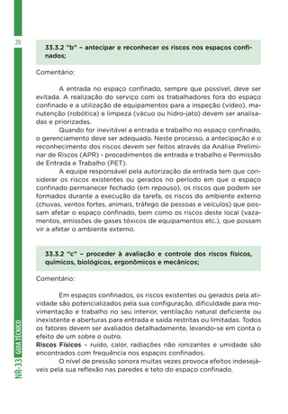 GUIA
TÉCNICO
NR-33
20
33.3.2 ”b” – antecipar e reconhecer os riscos nos espaços confi-
nados;
Comentário:
	 A entrada no espaço confinado, sempre que possível, deve ser
evitada. A realização do serviço com os trabalhadores fora do espaço
confinado e a utilização de equipamentos para a inspeção (vídeo), ma-
nutenção (robótica) e limpeza (vácuo ou hidro-jato) devem ser analisa-
das e priorizadas.
	 Quando for inevitável a entrada e trabalho no espaço confinado,
o gerenciamento deve ser adequado. Neste processo, a antecipação e o
reconhecimento dos riscos devem ser feitos através da Análise Prelimi-
nar de Riscos (APR) - procedimentos de entrada e trabalho e Permissão
de Entrada e Trabalho (PET).
	 A equipe responsável pela autorização da entrada tem que con-
siderar os riscos existentes ou gerados no período em que o espaço
confinado permanecer fechado (em repouso), os riscos que podem ser
formados durante a execução da tarefa, os riscos do ambiente externo
(chuvas, ventos fortes, animais, tráfego de pessoas e veículos) que pos-
sam afetar o espaço confinado, bem como os riscos deste local (vaza-
mentos, emissões de gases tóxicos de equipamentos etc.), que possam
vir a afetar o ambiente externo.
33.3.2 “c” – proceder à avaliação e controle dos riscos físicos,
químicos, biológicos, ergonômicos e mecânicos;
Comentário:
	 Em espaços confinados, os riscos existentes ou gerados pela ati-
vidade são potencializados pela sua configuração, dificuldade para mo-
vimentação e trabalho no seu interior, ventilação natural deficiente ou
inexistente e aberturas para entrada e saída restritas ou limitadas. Todos
os fatores devem ser avaliados detalhadamente, levando-se em conta o
efeito de um sobre o outro.
Riscos Físicos – ruído, calor, radiações não ionizantes e umidade são
encontrados com frequência nos espaços confinados.
	 O nível de pressão sonora muitas vezes provoca efeitos indesejá-
veis pela sua reflexão nas paredes e teto do espaço confinado.
 