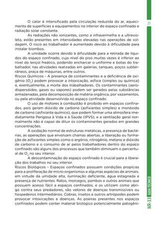 GUIA
TÉCNICO
NR-33
21
	 O calor é intensificado pela circulação reduzida do ar, aqueci-
mento de superfícies e equipamentos no interior do espaço confinado e
radiação solar constante.
	 As radiações não ionizantes, como a infravermelha e a ultravio-
leta, estão presentes em intensidades elevadas nas operações de sol-
dagem. O risco ao trabalhador é aumentado devido à dificuldade para
instalar biombos.
	 A umidade ocorre devido à dificuldade para a retirada de líqui-
dos do espaço confinado, cujo nível do piso muitas vezes é inferior ao
nível do lençol freático, podendo encharcar o uniforme e botas do tra-
balhador, nas atividades realizadas em galerias, tanques, poços subter-
râneos, praça de máquinas, entre outros.
Riscos Químicos - A presença de contaminantes e a deficiência de oxi-
gênio (O2
) podem provocar a intoxicação, asfixia (simples ou química)
e, eventualmente, a morte dos trabalhadores. Os contaminantes (aero-
dispersóides, gases ou vapores) podem ser gerados pelas substâncias
armazenadas, pela decomposição de matéria orgânica, por vazamentos,
ou pela atividade desenvolvida no espaço confinado.
	 O uso de motores à combustão é proibido em espaços confina-
dos, pois geram dióxido de carbono (asfixiantes simples) e monóxido
de carbono (asfixiante químico), que podem formar uma atmosfera ime-
diatamente Perigosa à Vida e à Saúde (IPVS), e a ventilação geral nor-
malmente não é capaz de diluir os contaminantes gerados em grandes
concentrações.
	 A oxidação normal de estruturas metálicas, a presença de bacté-
rias, as operações que envolvam chamas abertas, a liberação ou forma-
ção de asfixiantes simples como o argônio, nitrogênio, metano e dióxido
de carbono e o consumo de ar pelos trabalhadores dentro do espaço
confinado são alguns dos processos que também diminuem o percentu-
al de O2
no seu interior.
	 A descontaminação do espaço confinado é crucial para a libera-
ção dos trabalhos no seu interior.
Riscos Biológicos - Espaços confinados possuem condições propícias
para a proliferação de micro-organismos e algumas espécies de animais,
em virtude da umidade alta, iluminação deficiente, água estagnada e
presença de nutrientes. Ratos, morcegos, pombos e outros animais que
possuem acesso fácil a espaços confinados, e os utilizam como abri-
go contra seus predadores, são vetores de doenças transmissíveis ou
hospedeiros intermediários. Cobras, insetos e outros artrópodes podem
provocar intoxicações e doenças. As poeiras presentes nos espaços
confinados podem conter material biológico potencialmente patogêni-
 