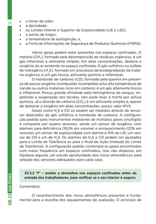 GUIA
TÉCNICO
NR-33
24 •	 o limiar de odor;
•	 a densidade;
•	 os Limites Inferior e Superior de Explosividade (LIE e LSE);
•	 o ponto de fulgor;
•	 a temperatura de autoignição; e,
•	 a Ficha de Informações de Segurança de Produtos Químicos (FISPQ).
	 Vários gases podem estar presentes nos espaços confinados. O
metano (CH4
), formado pela decomposição de resíduos orgânicos, é um
gás inflamável e asfixiante simples. Em altas concentrações, desloca o
oxigênio do ar existente no espaço confinado. O gás sulfídrico ou sulfeto
de hidrogênio (H2
S), formado em processos de biodegradação da maté-
ria orgânica, é um gás tóxico, asfixiante químico e inflamável.
	 O monóxido de carbono (CO), formado pela queima em presen-
ça de pouco oxigênio (combustão incompleta) e/ou alta temperatura de
carvão ou outros materiais ricos em carbono, é um gás altamente tóxico
e inflamável. Possui grande afinidade pela hemoglobina do sangue, im-
pedindo a oxigenação dos tecidos. Isto pode levar à morte por asfixia
química. Já o dióxido de carbono (CO2
) é um asfixiante simples e, apesar
de deslocar o oxigênio em altas concentrações, possui valor IPVS.
	 Gases como H2
S e CO só podem ser medidos através de senso-
res dedicados de gás sulfídrico e monóxido de carbono. A configura-
ção padrão para instrumentos medidores de múltiplos gases (multigás)
é composta por quatro sensores, sendo um sensor de oxigênio, com
alarmes para deficiência (19,5% em volume) e enriquecimento (23% em
volume); um sensor de explosividade com alarme a 10% do LIE; um sen-
sor de CO e um de H2
S. Os alarmes de H2
S e CO podem ser ajustados
para o Limite de Tolerância ou para o Nível de Ação (metade do Limite
de Tolerância). A configuração padrão contempla os gases encontrados
com maior frequência em espaços confinados, mas não dispensa, em
hipótese alguma, um estudo aprofundado dos riscos atmosféricos para
seleção dos sensores adequados para cada caso.
33.3.2 “f” – avaliar a atmosfera nos espaços confinados antes da
entrada dos trabalhadores, para verificar se o seu interior é seguro;
Comentário:
	 O reconhecimento dos riscos atmosféricos presentes é funda-
mental para a escolha dos equipamentos de avaliação. O princípio de
 