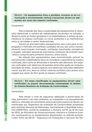 GUIA
TÉCNICO
NR-33
28
33.3.2.1 – Os equipamentos fixos e portáteis, inclusive os de co-
municação e movimentação vertical e horizontal, devem ser ade-
quados aos riscos dos espaços confinados.
Comentário:
	 Para a seleção dos tipos e quantidade de equipamentos é neces-
sário determinar o número de trabalhadores envolvidos na entrada, a
distância entre as fontes geradoras e os trabalhadores, o tempo de per-
manência no espaço confinado, os riscos existentes e as interferências
entre as atividades a serem desenvolvidas.
	 Devem ser providenciados equipamentos sem custo para os em-
pregados e mantidos em perfeitas condições de uso, tais como: monito-
ramento, comunicação, iluminação, ventilação, reanimação, emergência
e resgate, indicador pessoal de movimento, extintores de incêndio, lava-
-olhos e conjunto para primeiros socorros, entre outros.
	 Na seleção dos equipamentos para movimentação vertical ou
horizontal dos trabalhadores deve-se considerar a geometria do espaço
confinado, bem como as dimensões e tamanho das aberturas. Em espa-
ços confinados com aberturas de grandes dimensões pode ser inviável a
utilização de tripés. Já para espaços com aberturas reduzidas (diâmetro
menor que 60 cm), deve-se utilizar sistemas portáteis para acesso e⁄ou
resgate que sejam de fácil ajuste ao espaço confinado.
33.3.2.2 – Em áreas classificadas os equipamentos devem estar
certificados ou possuir documentação contemplada no âmbito
do Sistema Brasileiro de Avaliação da Conformidade.
Comentário:
	 Para atingir o nível de segurança adequado à preservação da
vida, patrimônio e do meio ambiente, as instalações e os equipamentos
elétricos utilizadas em atmosferas potencialmente explosivas devem ser
certificadas por Organismo de Avaliação de Conformidade acreditado
pelo Instituto Nacional de Metrologia, Normalização e Qualidade Indus-
trial (INMETRO), conforme estabelece a Portaria no179, de 18 de maio
de 2010, do Ministério do Desenvolvimento, Indústria e Comércio Exte-
rior, excetuando-se os equipamentos dispensados na referida portaria,
e item 10.9.2 da NR-10 – Segurança em Instalações e Serviços em Ele-
 