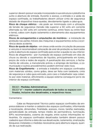 GUIA
TÉCNICO
NR-33
31
superior devem possuir escada incorporada à sua estrutura e plataforma
junto à abertura de entrada. Durante o acesso, a entrada e a saída do
espaço confinado, os trabalhadores devem utilizar cinto de segurança
dotado de dispositivo trava-quedas, devidamente ligado a cabo-guia.
Risco de choque elétrico – ele pode ser minimizado com a utilização
de tensão de segurança (tensão não superior a 50 volts em corrente
alternada ou 120 volts em corrente contínua, entre fases ou entre fase
e terra), cabos com duplo isolamento e aterramento dos equipamentos
elétricos.
Riscos de esmagamentos e amputações de membros - a instalação de
proteção nas partes móveis das máquinas e equipamentos evita a ocor-
rência deste acidente.
Risco de queda de objetos - em áreas onde existe circulação de pessoas
e veículos é recomendável colocação de anel de proteção ou barricadas
junto à abertura do espaço confinado para evitar a queda no seu interior.
Risco de afogamento - por inundação do espaço confinado em dias de
chuva ou devido a vazamentos de líquidos, principalmente em túneis,
poços de visita e redes de esgoto. A paralisação dos serviços, o fecha-
mento de válvulas, a manutenção prévia, o emprego de bombas, a co-
municação e outros procedimentos podem eliminar este risco.
Risco de Engolfamento - a entrada e trabalho em espaços confinados
com materiais sólidos, como grãos, deve ser feita com talabarte, cinto
de segurança e cabo-guia esticado, pois caso o trabalhador seja cober-
to por este material, dificilmente a equipe externa conseguirá içá-lo do
interior do espaço confinado.
33.3.3 – Medidas Administrativas
33.3.3 “a” – manter cadastro atualizado de todos os espaços con-
finados, inclusive dos desativados, e respectivos riscos.
Comentário:
	 Cabe ao Responsável Técnico pelos espaços confinados da em-
presa elaborar e manter o cadastro dos espaços confinados, informando
a localização, dimensões, finalidade, acessos, riscos, tarefas realizadas,
periodicidade da entrada, tempo médio de permanência, iluminação,
EPI’s recomendados, sistema de resgate, entre outras informações re-
levantes. Os espaços confinados desativados também devem possuir
cadastro que informe a data da sua desativação, isolamento, sinalização,
bloqueios instalados e medidas necessárias para abertura segura, quan-
do da sua reativação.
 