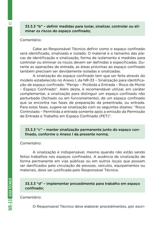 GUIA
TÉCNICO
NR-33
32
33.3.3 “b” – definir medidas para isolar, sinalizar, controlar ou eli-
minar os riscos do espaço confinado;
Comentário:
	 Cabe ao Responsável Técnico definir como o espaço confinado
será identificado, sinalizado e isolado. O material e o tamanho das pla-
cas de identificação e sinalização, forma de isolamento e medidas para
controlar ou eliminar os riscos devem ser definidas e especificadas. Du-
rante as operações de entrada, as áreas próximas ao espaço confinado
também precisam ser devidamente isoladas e sinalizadas.
	 A sinalização do espaço confinado tem que ser feita através do
modelo estabelecido no Anexo I, da NR-33 – Sinalização para identifica-
ção de espaço confinado: “Perigo – Proibida a Entrada – Risco de Morte
– Espaço Confinado”. Além desta, é recomendável utilizar, em caráter
complementar, a sinalização para distinguir um espaço confinado não
perturbado (fechado ou em funcionamento), de um espaço confinado
que se encontra nas fases de preparação da preentrada, ou entrada.
Para estas fases, sugere-se sinalização com os seguintes dizeres: “Risco
Controlado – Permitida a entrada somente após a emissão da Permissão
de Entrada e Trabalho em Espaço Confinado (PET)”.
33.3.3 “c” – manter sinalização permanente junto do espaço con-
finado, conforme o Anexo I da presente norma;
Comentário:
	 A sinalização é indispensável, mesmo quando não estão sendo
feitos trabalhos nos espaços confinados. A ausência de sinalização de
forma permanente em vias públicas ou em outros locais que possam
ser danificados pela circulação de pessoas, veículos, equipamentos ou
materiais, deve ser justificada pelo Responsável Técnico.
	
33.3.3 “d” – implementar procedimento para trabalho em espaço
confinado;
Comentário:
	 O Responsável Técnico deve elaborar procedimentos, por escri-
 