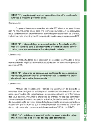 GUIA
TÉCNICO
NR-33
35
33.3.3 “j” – manter arquivados os procedimentos e Permissões de
Entrada e Trabalho por cinco anos;
Comentário:
	 Os procedimentos e uma das vias da PET devem ser guardados
por, no mínimo, cinco anos, para fins técnicos e jurídicos. A via arquivada
deve conter todos os procedimentos adotados pelo Supervisor de Entrada,
inclusive a data e horário do término da atividade e encerramento da PET.
33.3.3 “k” – disponibilizar os procedimentos e Permissão de En-
trada e Trabalho para o conhecimento dos trabalhadores autori-
zados, seus representantes e fiscalização do trabalho;
Comentário:
	 Os trabalhadores que adentram os espaços confinados e seus
representantes legais (CIPA e sindicatos) devem ter acesso aos procedi-
mentos e PET.
33.3.3 “l” – designar as pessoas que participarão das operações
de entrada, identificando os deveres de cada trabalhador e provi-
denciando a capacitação requerida;
Comentário:
	 Através do Responsável Técnico ou Supervisor de Entrada, a
empresa deve designar os empregados envolvidos nos trabalhos em es-
paços confinados. Os trabalhadores designados devem ser informados
dos seus deveres, incluindo a proibição de entrada no espaço confinado
sem o acompanhamento e a prévia autorização do Supervisor de Entra-
da. A capacitação deve ser precedida da realização de exames médicos
específicos para a função que irá desempenhar, incluindo os fatores de
riscos psicossociais, conforme estabelece o item 33.3.4.1 da NR-33.
33.3.3 “m” – estabelecer procedimentos de supervisão dos traba-
lhos no exterior e no interior dos espaços confinados;
 