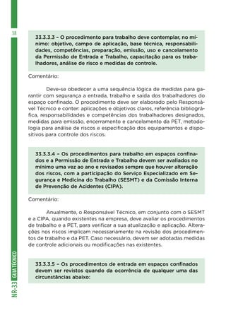 GUIA
TÉCNICO
NR-33
38
33.3.3.3 – O procedimento para trabalho deve contemplar, no mí-
nimo: objetivo, campo de aplicação, base técnica, responsabili-
dades, competências, preparação, emissão, uso e cancelamento
da Permissão de Entrada e Trabalho, capacitação para os traba-
lhadores, análise de risco e medidas de controle.
Comentário:
	 Deve-se obedecer a uma sequência lógica de medidas para ga-
rantir com segurança a entrada, trabalho e saída dos trabalhadores do
espaço confinado. O procedimento deve ser elaborado pelo Responsá-
vel Técnico e conter: aplicações e objetivos claros, referência bibliográ-
fica, responsabilidades e competências dos trabalhadores designados,
medidas para emissão, encerramento e cancelamento da PET, metodo-
logia para análise de riscos e especificação dos equipamentos e dispo-
sitivos para controle dos riscos.
33.3.3.4 – Os procedimentos para trabalho em espaços confina-
dos e a Permissão de Entrada e Trabalho devem ser avaliados no
mínimo uma vez ao ano e revisados sempre que houver alteração
dos riscos, com a participação do Serviço Especializado em Se-
gurança e Medicina do Trabalho (SESMT) e da Comissão Interna
de Prevenção de Acidentes (CIPA).
Comentário:
	 Anualmente, o Responsável Técnico, em conjunto com o SESMT
e a CIPA, quando existentes na empresa, deve avaliar os procedimentos
de trabalho e a PET, para verificar a sua atualização e aplicação. Altera-
ções nos riscos implicam necessariamente na revisão dos procedimen-
tos de trabalho e da PET. Caso necessário, devem ser adotadas medidas
de controle adicionais ou modificações nas existentes.
33.3.3.5 – Os procedimentos de entrada em espaços confinados
devem ser revistos quando da ocorrência de qualquer uma das
circunstâncias abaixo:
 