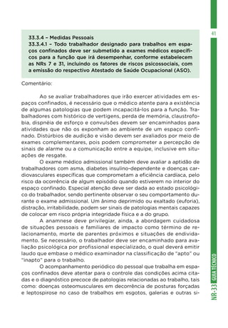 GUIA
TÉCNICO
NR-33
41
33.3.4 – Medidas Pessoais
33.3.4.1 – Todo trabalhador designado para trabalhos em espa-
ços confinados deve ser submetido a exames médicos específi-
cos para a função que irá desempenhar, conforme estabelecem
as NRs 7 e 31, incluindo os fatores de riscos psicossociais, com
a emissão do respectivo Atestado de Saúde Ocupacional (ASO).
Comentário:
	 Ao se avaliar trabalhadores que irão exercer atividades em es-
paços confinados, é necessário que o médico atente para a existência
de algumas patologias que podem incapacitá-los para a função. Tra-
balhadores com histórico de vertigens, perda de memória, claustrofo-
bia, dispnéia de esforço e convulsões devem ser encaminhados para
atividades que não os exponham ao ambiente de um espaço confi-
nado. Distúrbios de audição e visão devem ser avaliados por meio de
exames complementares, pois podem comprometer a percepção de
sinais de alarme ou a comunicação entre a equipe, inclusive em situ-
ações de resgate.
	 O exame médico admissional também deve avaliar a aptidão de
trabalhadores com asma, diabetes insulino-dependente e doenças car-
diovasculares específicas que comprometam a eficiência cardíaca, pelo
risco da ocorrência de algum episódio quando estiverem no interior do
espaço confinado. Especial atenção deve ser dada ao estado psicológi-
co do trabalhador, sendo pertinente observar o seu comportamento du-
rante o exame admissional. Um ânimo deprimido ou exaltado (euforia),
distração, irritabilidade, podem ser sinais de patologias mentais capazes
de colocar em risco própria integridade física e a do grupo.
	 A anamnese deve privilegiar, ainda, a abordagem cuidadosa
de situações pessoais e familiares de impacto como término de re-
lacionamento, morte de parentes próximos e situações de endivida-
mento. Se necessário, o trabalhador deve ser encaminhado para ava-
liação psicológica por profissional especializado, o qual deverá emitir
laudo que embase o médico examinador na classificação de “apto” ou
“inapto” para o trabalho.
	 O acompanhamento periódico do pessoal que trabalha em espa-
ços confinados deve atentar para o controle das condições acima cita-
das e o diagnóstico precoce de patologias relacionadas ao trabalho, tais
como: doenças osteomusculares em decorrência de posturas forçadas
e leptospirose no caso de trabalhos em esgotos, galerias e outras si-
 