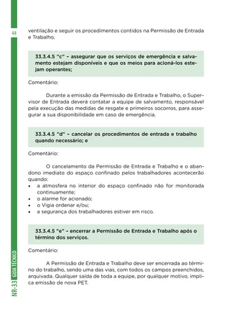GUIA
TÉCNICO
NR-33
44 ventilação e seguir os procedimentos contidos na Permissão de Entrada
e Trabalho.
33.3.4.5 ”c” – assegurar que os serviços de emergência e salva-
mento estejam disponíveis e que os meios para acioná-los este-
jam operantes;
Comentário:
	 Durante a emissão da Permissão de Entrada e Trabalho, o Super-
visor de Entrada deverá contatar a equipe de salvamento, responsável
pela execução das medidas de resgate e primeiros socorros, para asse-
gurar a sua disponibilidade em caso de emergência.
33.3.4.5 ”d” – cancelar os procedimentos de entrada e trabalho
quando necessário; e
Comentário:
	 O cancelamento da Permissão de Entrada e Trabalho e o aban-
dono imediato do espaço confinado pelos trabalhadores acontecerão
quando:
•	 a atmosfera no interior do espaço confinado não for monitorada
continuamente;
•	 o alarme for acionado;
•	 o Vigia ordenar e/ou;
•	 a segurança dos trabalhadores estiver em risco.
33.3.4.5 ”e” – encerrar a Permissão de Entrada e Trabalho após o
término dos serviços.
Comentário:
	 A Permissão de Entrada e Trabalho deve ser encerrada ao térmi-
no do trabalho, sendo uma das vias, com todos os campos preenchidos,
arquivada. Qualquer saída de toda a equipe, por qualquer motivo, impli-
ca emissão de nova PET.
 
