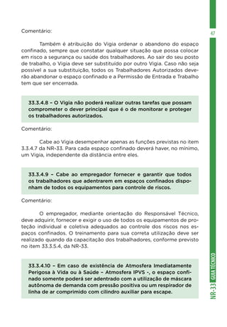 GUIA
TÉCNICO
NR-33
47
Comentário:
	 Também é atribuição do Vigia ordenar o abandono do espaço
confinado, sempre que constatar qualquer situação que possa colocar
em risco a segurança ou saúde dos trabalhadores. Ao sair do seu posto
de trabalho, o Vigia deve ser substituído por outro Vigia. Caso não seja
possível a sua substituição, todos os Trabalhadores Autorizados deve-
rão abandonar o espaço confinado e a Permissão de Entrada e Trabalho
tem que ser encerrada.
33.3.4.8 – O Vigia não poderá realizar outras tarefas que possam
comprometer o dever principal que é o de monitorar e proteger
os trabalhadores autorizados.
Comentário:
	 Cabe ao Vigia desempenhar apenas as funções previstas no item
3.3.4.7 da NR-33. Para cada espaço confinado deverá haver, no mínimo,
um Vigia, independente da distância entre eles.
33.3.4.9 – Cabe ao empregador fornecer e garantir que todos
os trabalhadores que adentrarem em espaços confinados dispo-
nham de todos os equipamentos para controle de riscos.
Comentário:
	 O empregador, mediante orientação do Responsável Técnico,
deve adquirir, fornecer e exigir o uso de todos os equipamentos de pro-
teção individual e coletiva adequados ao controle dos riscos nos es-
paços confinados. O treinamento para sua correta utilização deve ser
realizado quando da capacitação dos trabalhadores, conforme previsto
no item 33.3.5.4, da NR-33.
33.3.4.10 – Em caso de existência de Atmosfera Imediatamente
Perigosa à Vida ou à Saúde – Atmosfera IPVS -, o espaço confi-
nado somente poderá ser adentrado com a utilização de máscara
autônoma de demanda com pressão positiva ou um respirador de
linha de ar comprimido com cilindro auxiliar para escape.
 