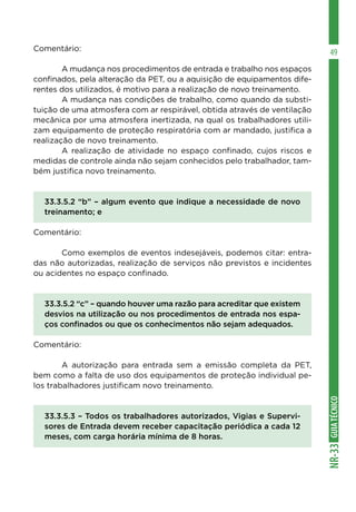 GUIA
TÉCNICO
NR-33
49
Comentário:
	 A mudança nos procedimentos de entrada e trabalho nos espaços
confinados, pela alteração da PET, ou a aquisição de equipamentos dife-
rentes dos utilizados, é motivo para a realização de novo treinamento.
	 A mudança nas condições de trabalho, como quando da substi-
tuição de uma atmosfera com ar respirável, obtida através de ventilação
mecânica por uma atmosfera inertizada, na qual os trabalhadores utili-
zam equipamento de proteção respiratória com ar mandado, justifica a
realização de novo treinamento.
	 A realização de atividade no espaço confinado, cujos riscos e
medidas de controle ainda não sejam conhecidos pelo trabalhador, tam-
bém justifica novo treinamento.
33.3.5.2 “b” – algum evento que indique a necessidade de novo
treinamento; e
Comentário:
	 Como exemplos de eventos indesejáveis, podemos citar: entra-
das não autorizadas, realização de serviços não previstos e incidentes
ou acidentes no espaço confinado.
33.3.5.2 “c” – quando houver uma razão para acreditar que existem
desvios na utilização ou nos procedimentos de entrada nos espa-
ços confinados ou que os conhecimentos não sejam adequados.
Comentário:
	 A autorização para entrada sem a emissão completa da PET,
bem como a falta de uso dos equipamentos de proteção individual pe-
los trabalhadores justificam novo treinamento.
33.3.5.3 – Todos os trabalhadores autorizados, Vigias e Supervi-
sores de Entrada devem receber capacitação periódica a cada 12
meses, com carga horária mínima de 8 horas.
 