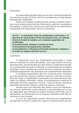 GUIA
TÉCNICO
NR-33
50 Comentário:
	 Na capacitação periódica deve ser revisto o conteúdo programá-
tico previsto nos itens 33.3.5.4 e 33.3.5.5, considerando a função desem-
penhada pelo trabalhador.
	 Devem ser avaliadas as operações de entrada e trabalho realiza-
das no ano anterior, desenvolvidos treinamentos práticos e saneadas as
dificuldades e deficiências técnicas dos participantes do treinamento,
constatadas pelo Responsável Técnico e instrutores.
33.3.5.4 – A capacitação inicial dos trabalhadores autorizados e Vi-
gias deve ter carga horária mínima de dezesseis horas, ser realizada
dentro do horário de trabalho, com conteúdo programático de:
a) definições;
b) reconhecimento, avaliação e controle de riscos;
c) funcionamento de equipamentos utilizados;
d) procedimentos e utilização da Permissão de Entrada e Trabalho; e
e) noções de resgate e primeiro socorros.
Comentário:
	 A capacitação inicial dos Trabalhadores Autorizados e Vigias
deve ser realizada no horário de trabalho, com carga horária mínima de
dezesseis horas. Na distribuição da carga horária, é importante conside-
rar a configuração do espaço confinado, a complexidade das atividades
realizadas, riscos e medidas de controle, de forma a garantir que todo o
conteúdo programático seja abordado com o detalhamento necessário.
	 O conteúdo programático deve ser ministrado pelos instrutores
em aulas presenciais, teóricas e práticas, tendo em vista que as atribui-
ções dos Vigias e Trabalhadores Autorizados são essencialmente reali-
zadas nos espaços confinados. Aplicar os procedimentos e exercitar as
atribuições de forma exaustiva minimiza o risco de desvios durante as
operações de entrada, trabalho e saída dos espaços confinados.
	 Sempre que a sua realização não ofereça riscos aos trabalhado-
res, terceiros, patrimônio e meio ambiente, é recomendado que o curso
de capacitação seja realizado na própria empresa, permitindo que os
participantes se familiarizem com os espaços confinados onde irão de-
senvolver as suas funções.
	 O curso de capacitação, quando oferecido para trabalhadores
de segmento econômico específico, propicia o direcionamento do con-
 