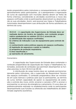 GUIA
TÉCNICO
NR-33
51
teúdo programático pelos instrutores e, consequentemente, um melhor
aproveitamento pelos participantes. Já o planejamento e organização
do curso de capacitação com inscrições abertas devem ser feitos de
forma criteriosa, considerando as atividades econômicas e riscos dos
espaços confinados onde os participantes desenvolvem ou desenvolve-
rão as suas atividades. Assim, será possível aos Vigias e Trabalhadores
Autorizados desempenharem suas atribuições de forma satisfatória, ao
término do curso.
33.3.5.5 – A capacitação dos Supervisores de Entrada deve ser
realizada dentro do horário de trabalho, com conteúdo progra-
mático estabelecido no subitem 33.3.5.4, acrescido de:
a) identificação dos espaços confinados;
b) critérios de indicação e uso de equipamento para controle de
riscos;
c) conhecimento sobre práticas seguras em espaços confinados;
d) legislação de segurança e saúde no trabalho;
e) programa de proteção respiratória;
f) área classificada; e
g) operações de salvamento.
Comentário:
	 A capacitação dos Supervisores de Entrada deve contemplar o
conteúdo programático da capacitação dos Vigias e Trabalhadores Au-
torizados, acrescido de conteúdos que permitam desempenhar as fun-
ções previstas no item 33.3.4.5 da NR-33.
	 A distribuição da carga horária deve ser avaliada pormenoriza-
damente pelos instrutores, sob a supervisão do Responsável Técnico
dos espaços confinados. O conteúdo programático deve ser ministra-
do em aulas teóricas e práticas para que os participantes, ao término
do curso, tenham capacidade de operar os equipamentos de avalia-
ção e controle dos riscos, emitir, encerrar e cancelar a PET, e acionar e
acompanhar os serviços de emergência e salvamento. O curso deve ser
preferencialmente realizado no estabelecimento onde os participantes
desempenharão suas funções ou oferecido aos trabalhadores de deter-
minado segmento econômico.
 