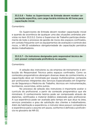 GUIA
TÉCNICO
NR-33
52
33.3.5.6 – Todos os Supervisores de Entrada devem receber ca-
pacitação específica, com carga horária mínima de 40 horas para
capacitação inicial.
Comentário:
	 Os Supervisores de Entrada devem receber capacitação inicial
e quando da ocorrência de qualquer uma das situações anômalas pre-
vistas no item 33.3.5.2. Como o Supervisor de Trabalho participa direta-
mente de todo o processo de gestão de riscos dos espaços confinados,
em contato frequente com os equipamentos de avaliação e controle dos
riscos, a NR-33 estabelece obrigatoriedade de capacitação periódica
destes trabalhadores.
33.3.5.7 – Os instrutores designados pelo responsável técnico de-
vem possuir comprovada proficiência no assunto.
Comentário:
	 A seleção dos instrutores ou da empresa de treinamento é atri-
buição do Responsável Técnico pelos espaços confinados. Como os
conteúdos programáticos abrangem diversas áreas do conhecimento, a
capacitação deve ser ministrada por equipe multidisciplinar, composta
por profissionais integrantes dos Serviços Especializados em Engenha-
ria de Segurança e Medicina do Trabalho, técnicos em instrumentação,
bombeiros, socorristas, entre outros.
	 No processo de seleção dos instrutores é importante avaliar o
currículo do profissional, a partir do conteúdo programático que ele
ministrará. O conhecimento teórico pode ser comprovado através de
diplomas, certificados e material didático elaborado pelo profissional.
A sua experiência pode ser avaliada pelo tempo em que atua na área,
serviços prestados e grau de satisfação dos clientes e trabalhadores.
Além da habilitação e experiência, o instrutor deve possuir competência
e experiência para o assunto em pauta, conforme é definida a proficiên-
cia no glossário da NR-33.
 
