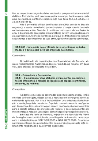 GUIA
TÉCNICO
NR-33
54 fina as respectivas cargas horárias, conteúdos programáticos e material
didático. Entretanto, será preciso respeitar as cargas horárias para cada
uma das funções, conforme estabelecido nos itens 33.3.5.3, 33.3.5.4 e
33.3.5.6 da NR-33.
	 Não é permitido utilizar certificados de outros cursos na área de
segurança e saúde no trabalho para completar a carga horária dos trei-
namentos em questão. Também é proibido cursos por videoconferência
e/ou à distância. Os conteúdos programáticos devem ser abordados em
aulas presenciais, teóricas e práticas, para que os trabalhadores estejam
capacitados a desempenhar as suas atribuições em espaços confinados.
33.3.5.8.1 – Uma cópia do certificado deve ser entregue ao traba-
lhador e a outra cópia deve ser arquivada na empresa.
Comentário:
	 O certificado de capacitação dos Supervisores de Entrada, Vi-
gias e Trabalhadores Autorizados deve ser emitido, no mínimo, em duas
vias, para atender ao disposto neste item.
33.4 – Emergência e Salvamento
33.4.1 – O empregador deve elaborar e implementar procedimen-
tos de emergência e resgate adequados aos espaços confinados,
incluindo, no mínimo:
Comentário:
	 Acidentes em espaços confinados exigem resposta eficaz, tendo
em vista que o resgate, nesses casos, é realizado em condições adversas
e demanda agilidade. Por isso, é indispensável uma adequada identifica-
ção e avaliação prévia dos riscos. O prévio conhecimento da configura-
ção, tamanho e tipos de acessos ao espaço confinado são fundamentais
para a correta seleção dos métodos de resgate, e dos equipamentos de
movimentação, resgate, ventilação, comunicação e proteção respiratória.
	 Em caso de risco de incêndio, impõe-se a elaboração de Plano
de Emergência e constituição de uma Brigada de Incêndio, de acordo
com o estabelecido na NBR 15219:2005 e NBR 14276:2006. O sucesso
na implementação dos procedimentos de emergência e resgate está di-
retamente relacionado à sua correta elaboração.
 