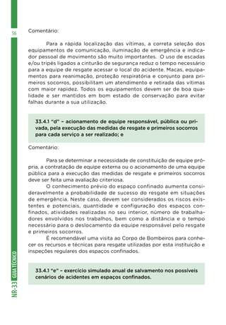 GUIA
TÉCNICO
NR-33
56 Comentário:
	 Para a rápida localização das vítimas, a correta seleção dos
equipamentos de comunicação, iluminação de emergência e indica-
dor pessoal de movimento são muito importantes. O uso de escadas
e/ou tripés ligados a cinturão de segurança reduz o tempo necessário
para a equipe de resgate acessar o local do acidente. Macas, equipa-
mentos para reanimação, proteção respiratória e conjunto para pri-
meiros socorros, possibilitam um atendimento e retirada das vítimas
com maior rapidez. Todos os equipamentos devem ser de boa qua-
lidade e ser mantidos em bom estado de conservação para evitar
falhas durante a sua utilização.
33.4.1 “d” – acionamento de equipe responsável, pública ou pri-
vada, pela execução das medidas de resgate e primeiros socorros
para cada serviço a ser realizado; e
Comentário:
	 Para se determinar a necessidade de constituição de equipe pró-
pria, a contratação de equipe externa ou o acionamento de uma equipe
pública para a execução das medidas de resgate e primeiros socorros
deve ser feita uma avaliação criteriosa.
	 O conhecimento prévio do espaço confinado aumenta consi-
deravelmente a probabilidade de sucesso do resgate em situações
de emergência. Neste caso, devem ser considerados os riscos exis-
tentes e potenciais, quantidade e configuração dos espaços con-
finados, atividades realizadas no seu interior, número de trabalha-
dores envolvidos nos trabalhos, bem como a distância e o tempo
necessário para o deslocamento da equipe responsável pelo resgate
e primeiros socorros.
	 É recomendável uma visita ao Corpo de Bombeiros para conhe-
cer os recursos e técnicas para resgate utilizadas por esta instituição e
inspeções regulares dos espaços confinados.
33.4.1 “e” – exercício simulado anual de salvamento nos possíveis
cenários de acidentes em espaços confinados.
 