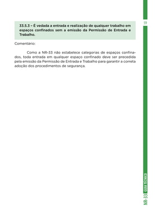 GUIA
TÉCNICO
NR-33
59
33.5.3 – É vedada a entrada e realização de qualquer trabalho em
espaços confinados sem a emissão da Permissão de Entrada e
Trabalho.
Comentário:
	 Como a NR-33 não estabelece categorias de espaços confina-
dos, toda entrada em qualquer espaço confinado deve ser precedida
pela emissão da Permissão de Entrada e Trabalho para garantir a correta
adoção dos procedimentos de segurança.
 