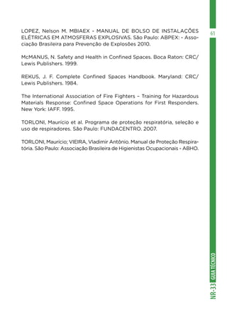 GUIA
TÉCNICO
NR-33
61
LOPEZ, Nelson M. MBIAEX - MANUAL DE BOLSO DE INSTALAÇÕES
ELÉTRICAS EM ATMOSFERAS EXPLOSIVAS. São Paulo: ABPEX: - Asso-
ciação Brasileira para Prevenção de Explosões 2010.
McMANUS, N. Safety and Health in Confined Spaces. Boca Raton: CRC/
Lewis Publishers. 1999.
REKUS, J. F. Complete Confined Spaces Handbook. Maryland: CRC/
Lewis Publishers. 1984.
The International Association of Fire Fighters – Training for Hazardous
Materials Response: Confined Space Operations for First Responders.
New York: IAFF. 1995.
TORLONI, Maurício et al. Programa de proteção respiratória, seleção e
uso de respiradores. São Paulo: FUNDACENTRO. 2007.
TORLONI, Maurício; VIEIRA, Vladimir Antônio. Manual de Proteção Respira-
tória. São Paulo: Associação Brasileira de Higienistas Ocupacionais - ABHO.
 