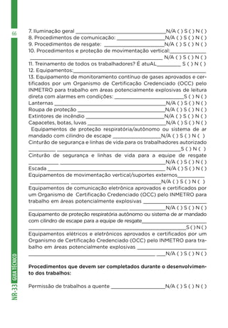 GUIA
TÉCNICO
NR-33
66 7. Iluminação geral ______________________________N/A ( ) S ( ) N ( )
8. Procedimentos de comunicação: ________________N/A ( ) S ( ) N ( )
9. Procedimentos de resgate: ____________________N/A ( ) S ( ) N ( )
10. Procedimentos e proteção de movimentação vertical:____________
____________________________________________ N/A ( ) S ( ) N ( )
11. Treinamento de todos os trabalhadores? É atuAL________ S ( ) N ( )
12. Equipamentos:____________________________________________
13. Equipamento de monitoramento contínuo de gases aprovados e cer-
tificados por um Organismo de Certificação Credenciado (OCC) pelo
INMETRO para trabalho em áreas potencialmente explosivas de leitura
direta com alarmes em condições: _______________________S ( ) N ( )
Lanternas _____________________________________N/A ( ) S ( ) N ( )
Roupa de proteção _____________________________N/A ( ) S ( ) N ( )
Extintores de incêndio __________________________N/A ( ) S ( ) N ( )
Capacetes, botas, luvas __________________________N/A ( ) S ( ) N ( )
Equipamentos de proteção respiratória/autônomo ou sistema de ar
mandado com cilindro de escape ________________N/A ( ) S ( ) N ( )
Cinturão de segurança e linhas de vida para os trabalhadores autorizado
_________ _________________________________________S ( ) N ( )
Cinturão de segurança e linhas de vida para a equipe de resgate
__________ ___________________________________N/A ( ) S ( ) N ( )
Escada _______________________________________ N/A ( ) S ( ) N ( )
Equipamentos de movimentação vertical/suportes externos_________
_____________ ______________________________N/A ( ) S ( ) N ( )
Equipamentos de comunicação eletrônica aprovados e certificados por
um Organismo de Certificação Credenciado (OCC) pelo INMETRO para
trabalho em áreas potencialmente explosivas _____________________
_________________________________ ____________N/A ( ) S ( ) N ( )
Equipamento de proteção respiratória autônomo ou sistema de ar mandado
com cilindro de escape para a equipe de resgate_______________________
________________________________________________________S ( ) N ( )
Equipamentos elétricos e eletrônicos aprovados e certificados por um
Organismo de Certificação Credenciado (OCC) pelo INMETRO para tra-
balho em áreas potencialmente explosivas _______________________
__________________________________________ ___N/A ( ) S ( ) N ( )
Procedimentos que devem ser completados durante o desenvolvimen-
to dos trabalhos:
Permissão de trabalhos a quente __________________N/A ( ) S ( ) N ( )
 
