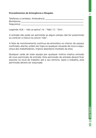 GUIA
TÉCNICO
NR-33
67
Procedimentos de Emergência e Resgate:
Telefones e contatos: Ambulância: ______________________________
Bombeiros:_________________________________________________
Segurança: _________________________________________________
Legenda: N/A - “não se aplica”; N - “Não”; S - “Sim”.
A entrada não pode ser permitida se algum campo não for preenchido
ou contiver a marca na coluna “não”.
A falta de monitoramento contínuo da atmosfera no interior do espaço
confinado, alarme, ordem do Vigia ou qualquer situação de risco à segu-
rança dos trabalhadores, implica abandono imediato da área.
Qualquer saída de toda equipe por qualquer motivo implica emissão
de nova permissão de entrada. Esta permissão de entrada deverá ficar
exposta no local de trabalho até o seu término. Após o trabalho, esta
permissão deverá ser arquivada.
 