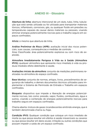 GUIA
TÉCNICO
NR-33
68 ANEXO III - Glossário
Abertura de linha: abertura intencional de um duto, tubo, linha, tubula-
ção que está sendo utilizada ou foi utilizada para transportar materiais
tóxicos, inflamáveis, corrosivos, gás, ou qualquer fluído em pressões ou
temperaturas capazes de causar danos materiais ou pessoais, visando
eliminar energias potencialmente nocivas para o trabalho seguro em es-
paços confinados.
Alívio: o mesmo que abertura de linha.
Análise Preliminar de Risco (APR): avaliação inicial dos riscos poten-
ciais, suas causas, consequências e medidas de controle.
Área Classificada: área potencialmente explosiva ou com risco de ex-
plosão.
Atmosfera Imediatamente Perigosa à Vida ou à Saúde (Atmosfera
IPVS): qualquer atmosfera que apresente risco imediato à vida ou pro-
duza imediato efeito debilitante à saúde.
Avaliações iniciais da atmosfera: conjunto de medições preliminares re-
alizadas na atmosfera do espaço confinado.
Base técnica: conjunto de normas, artigos, livros, procedimentos de se-
gurança de trabalho, e demais documentos técnicos utilizados para im-
plementar o Sistema de Permissão de Entrada e Trabalho em espaços
confinados.
Bloqueio: dispositivo que impede a liberação de energias potencial-
mente nocivas, tais como: pressão, vapor, fluidos, combustíveis, água e
outros, visando a contenção de energias potencialmente nocivas para
trabalho seguro em espaços confinados.
Chama aberta: mistura de gases incandescentes emitindo energia, que é
também denominada chama ou fogo.
Condição IPVS: Qualquer condição que coloque um risco imediato de
morte ou que possa resultar em efeitos à saúde irreversíveis ou severos
ou que possa resultar em dano ocular, irritação ou outras condições que
possam impedir a saída de um espaço confinado.
 