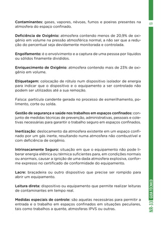 GUIA
TÉCNICO
NR-33
69
Contaminantes: gases, vapores, névoas, fumos e poeiras presentes na
atmosfera do espaço confinado.
Deficiência de Oxigênio: atmosfera contendo menos de 20,9% de oxi-
gênio em volume na pressão atmosférica normal, a não ser que a redu-
ção do percentual seja devidamente monitorada e controlada.
Engolfamento: é o envolvimento e a captura de uma pessoa por líquidos
ou sólidos finamente divididos.
Enriquecimento de Oxigênio: atmosfera contendo mais de 23% de oxi-
gênio em volume.
Etiquetagem: colocação de rótulo num dispositivo isolador de energia
para indicar que o dispositivo e o equipamento a ser controlado não
podem ser utilizados até a sua remoção.
Faísca: partícula candente gerada no processo de esmerilhamento, po-
limento, corte ou solda.
Gestão de segurança e saúde nos trabalhos em espaços confinados: con-
junto de medidas técnicas de prevenção, administrativas, pessoais e cole-
tivas necessárias para garantir o trabalho seguro em espaços confinados.
Inertização: deslocamento da atmosfera existente em um espaço confi-
nado por um gás inerte, resultando numa atmosfera não combustível e
com deficiência de oxigênio.
Intrinsecamente Seguro: situação em que o equipamento não pode li-
berar energia elétrica ou térmica suficientes para, em condições normais
ou anormais, causar a ignição de uma dada atmosfera explosiva, confor-
me expresso no certificado de conformidade do equipamento.
Lacre: braçadeira ou outro dispositivo que precise ser rompido para
abrir um equipamento.
Leitura direta: dispositivo ou equipamento que permite realizar leituras
de contaminantes em tempo real.
Medidas especiais de controle: são aquelas necessárias para permitir a
entrada e o trabalho em espaços confinados em situações peculiares,
tais como trabalhos a quente, atmosferas IPVS ou outras.
 