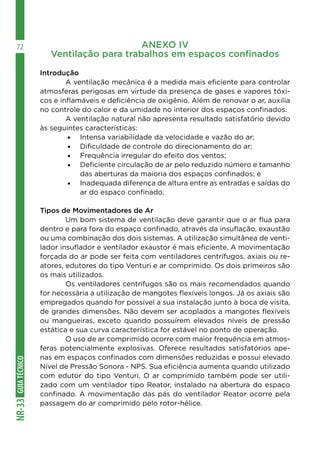 GUIA
TÉCNICO
NR-33
72 ANEXO IV
Ventilação para trabalhos em espaços confinados
Introdução
	 A ventilação mecânica é a medida mais eficiente para controlar
atmosferas perigosas em virtude da presença de gases e vapores tóxi-
cos e inflamáveis e deficiência de oxigênio. Além de renovar o ar, auxilia
no controle do calor e da umidade no interior dos espaços confinados.
	 A ventilação natural não apresenta resultado satisfatório devido
às seguintes características:
•	 Intensa variabilidade da velocidade e vazão do ar;
•	 Dificuldade de controle do direcionamento do ar;
•	 Frequência irregular do efeito dos ventos;
•	 Deficiente circulação de ar pelo reduzido número e tamanho
das aberturas da maioria dos espaços confinados; e
•	 Inadequada diferença de altura entre as entradas e saídas do
ar do espaço confinado.
Tipos de Movimentadores de Ar
	 Um bom sistema de ventilação deve garantir que o ar flua para
dentro e para fora do espaço confinado, através da insuflação, exaustão
ou uma combinação dos dois sistemas. A utilização simultânea de venti-
lador insuflador e ventilador exaustor é mais eficiente. A movimentação
forçada do ar pode ser feita com ventiladores centrífugos, axiais ou re-
atores, edutores do tipo Venturi e ar comprimido. Os dois primeiros são
os mais utilizados.
	 Os ventiladores centrífugos são os mais recomendados quando
for necessária a utilização de mangotes flexíveis longos. Já os axiais são
empregados quando for possível a sua instalação junto à boca de visita,
de grandes dimensões. Não devem ser acoplados a mangotes flexíveis
ou mangueiras, exceto quando possuírem elevados níveis de pressão
estática e sua curva característica for estável no ponto de operação.
	 O uso de ar comprimido ocorre com maior frequência em atmos-
feras potencialmente explosivas. Oferece resultados satisfatórios ape-
nas em espaços confinados com dimensões reduzidas e possui elevado
Nível de Pressão Sonora - NPS. Sua eficiência aumenta quando utilizado
com edutor do tipo Venturi. O ar comprimido também pode ser utili-
zado com um ventilador tipo Reator, instalado na abertura do espaço
confinado. A movimentação das pás do ventilador Reator ocorre pela
passagem do ar comprimido pelo rotor-hélice.
 