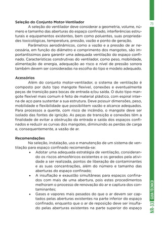 GUIA
TÉCNICO
NR-33
73
Seleção do Conjunto Motor-Ventilador
	 A seleção do ventilador deve considerar a geometria, volume, nú-
mero e tamanho das aberturas do espaço confinado, interferências estru-
turais e equipamentos existentes, bem como poluentes, suas proprieda-
des toxicológicas, temperatura, pressão, vazão e ponto de geração.
	 Parâmetros aerodinâmicos, como a vazão e a pressão de ar ne-
cessária, em função do diâmetro e comprimento dos mangotes, são im-
portantíssimos para garantir uma adequada ventilação do espaço confi-
nado. Características construtivas do ventilador, como peso, mobilidade,
alimentação de energia, adequação ao risco e nível de pressão sonora
também devem ser consideradas na escolha do tipo e modelo adequado.
Acessórios
	 Além do conjunto motor-ventilador, o sistema de ventilação é
composto por duto tipo mangote flexível, conexões e eventualmente
peças de transição para bocas de entrada e/ou saída. O duto tipo man-
gote flexível mais comum é feito de material plástico, com espiral inter-
na de aço para sustentar a sua estrutura. Deve possuir dimensões, peso,
mobilidade e flexibilidade que possibilitem vazão e alcance adequados.
Para processos a quente, com risco de incêndio, o mangote deve ser
isolado das fontes de ignição. As peças de transição e conexões têm a
finalidade de evitar a obstrução da entrada e saída dos espaços confi-
nados e reduzir as curvas dos mangotes, diminuindo as perdas de carga
e, consequentemente, a vazão de ar.
Recomendações
	 Na seleção, instalação, uso e manutenção de um sistema de ven-
tilação para espaço confinado recomenda-se:
•	 Adotar uma adequada estratégia de ventilação, consideran-
do os riscos atmosféricos existentes e os gerados pela ativi-
dade a ser realizada, pontos de liberação de contaminantes
e as suas concentrações, além do número e tamanho das
aberturas do espaço confinado;
•	 A insuflação e exaustão simultâneas para espaços confina-
dos com mais de uma abertura, pois estes procedimentos
melhoram o processo de renovação do ar e captura dos con-
taminantes;
•	 Gases e vapores mais pesados do que o ar devem ser cap-
tados pelas aberturas existentes na parte inferior do espaço
confinado, enquanto que o ar de reposição deve ser insufla-
do pelas aberturas existentes na parte superior do espaço
 